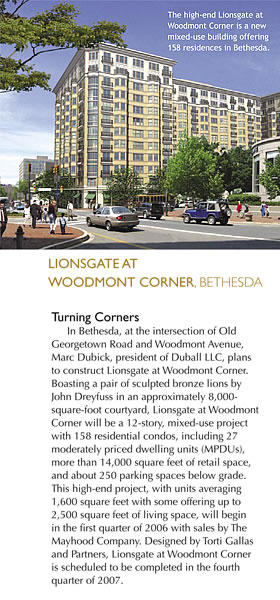 LIONSGATE AT WOODMONT CORNER, BETHESDA - Turning Corners - In Bethesda, at the intersection of Old Georgetown Road and Woodmont Avenue, Marc Dubick, president of Duball LLC. plans to construct Lionsgate at Woodmont Corner. Boasting a pair of sculpted bronze lions by John Dreyfuss in an approximately 8,000 square-foot courtyard, Lionsgate at Woodmont Corner will be a 12-story, mixed-use project with 158 residential condos, including 27 moderately priced dwelling units (MPDUs), more than 14,000 square feet of retail space, and about 250 parking spaces below grade. This high-end project, with units averaging 1,600 square feet with some offering up to 2,500 square feet of living space, will begin in the first quarter of 2006 with sales by The Mayhood Company. Designed by Torti Gallas and Partners, Lionsgate at Woodmont Corner is scheduled to be completed in the fourth quarter of 2007. Photo Caption - The high-end Lionsgate at Woodmont Corner is a new mixed-use building offering 158 residences in Bethesda.