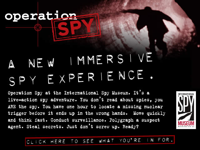 OPERATION SPY - A NEW IMMERSIVE SPY EXPERIENCE. Operation Spy at the International Spy Museum. It's a live-action spy adventure. You don't read about spies, you ARE the spy. You have one hour to locate a missing nuclear trigger before it ends up in the wrong hands. Move quickly and think fast. Conduct surveillance. Polygraph a suspect agent. Steal secrets. Just don't screw up. Ready? Click Here To See What You're In For.