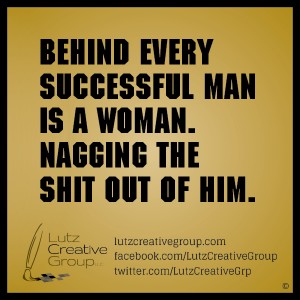 Behind every successful man is a woman nagging the shit out of him.