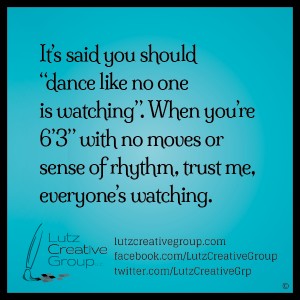 It's said you should "dance like no one is watching". When you're 6' 3" with no moves or sense of rhythm, trust me, everyone's watching.