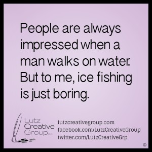 People are always impressed when a man walks on water. But to me, ice fishing is just boring.