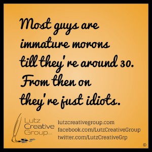 Most guys are immature morons till they're around 30. From then on they're just idiots.