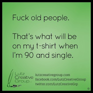 Fuck old people. That's what will be on my t-shirt when I'm 90 and single.