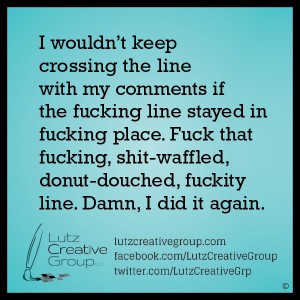 I wouldn't keep crossing the line with my comments if the fucking line stayed in fucking place. Fuck that fucking, shit-waffled, donut-douched, fuckity line. Damn I did it again. 